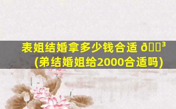 表姐结婚拿多少钱合适 🐳 (弟结婚姐给2000合适吗)